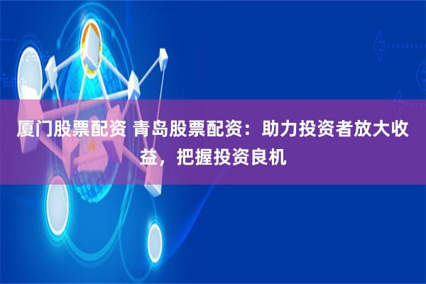 厦门股票配资 青岛股票配资：助力投资者放大收益，把握投资良机