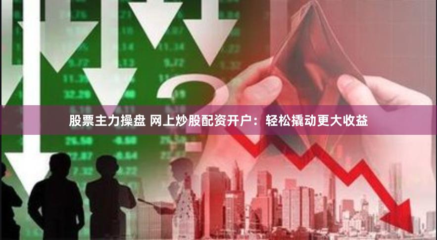 股票主力操盘 网上炒股配资开户：轻松撬动更大收益