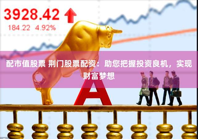 配市值股票 荆门股票配资：助您把握投资良机，实现财富梦想