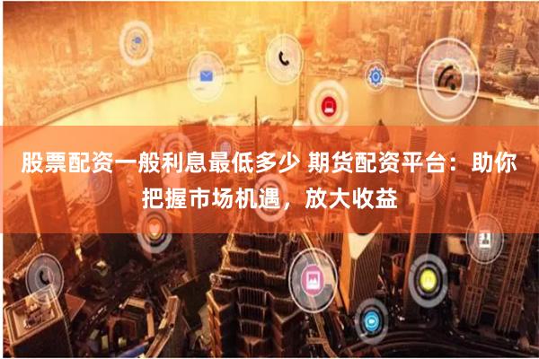 股票配资一般利息最低多少 期货配资平台：助你把握市场机遇，放大收益