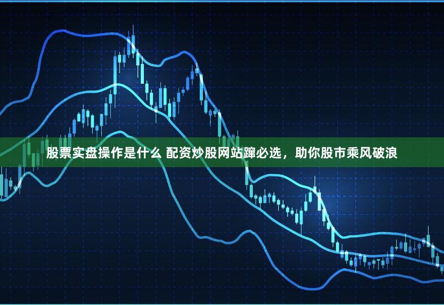 股票实盘操作是什么 配资炒股网站蹿必选，助你股市乘风破浪
