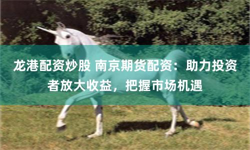 龙港配资炒股 南京期货配资：助力投资者放大收益，把握市场机遇