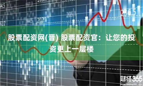 股票配资网(晋) 股票配资官：让您的投资更上一层楼