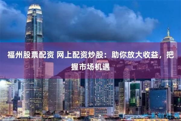 福州股票配资 网上配资炒股：助你放大收益，把握市场机遇