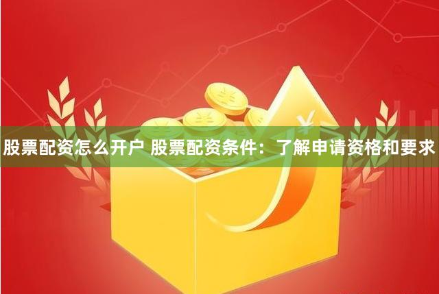 股票配资怎么开户 股票配资条件：了解申请资格和要求