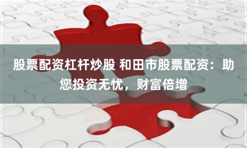 股票配资杠杆炒股 和田市股票配资：助您投资无忧，财富倍增