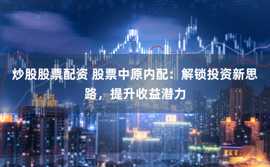 炒股股票配资 股票中原内配：解锁投资新思路，提升收益潜力