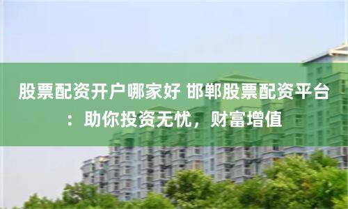 股票配资开户哪家好 邯郸股票配资平台：助你投资无忧，财富增值