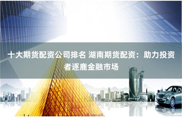 十大期货配资公司排名 湖南期货配资：助力投资者逐鹿金融市场