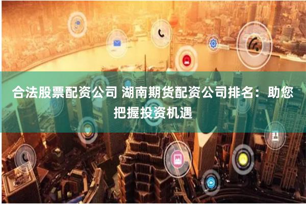 合法股票配资公司 湖南期货配资公司排名：助您把握投资机遇