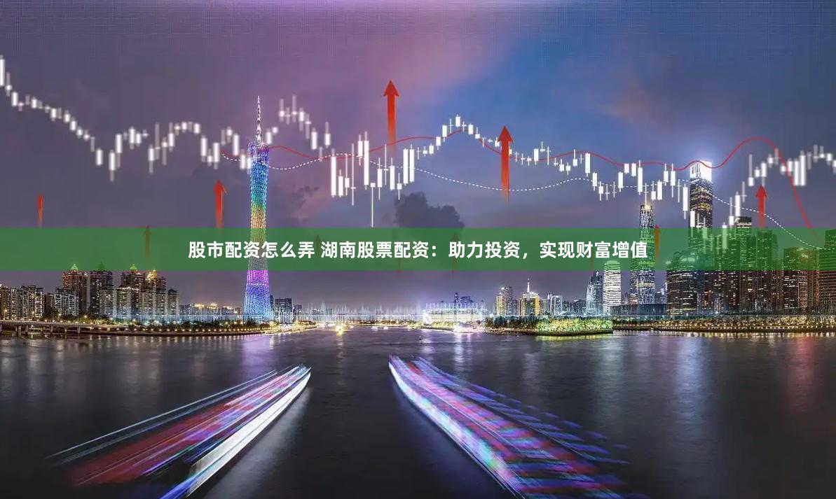 股市配资怎么弄 湖南股票配资：助力投资，实现财富增值