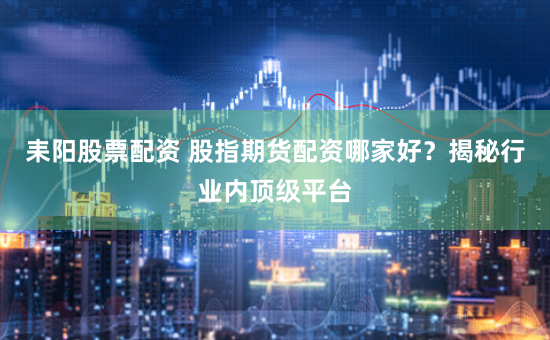 耒阳股票配资 股指期货配资哪家好？揭秘行业内顶级平台