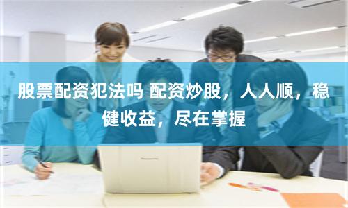 股票配资犯法吗 配资炒股，人人顺，稳健收益，尽在掌握