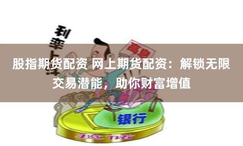 股指期货配资 网上期货配资：解锁无限交易潜能，助你财富增值