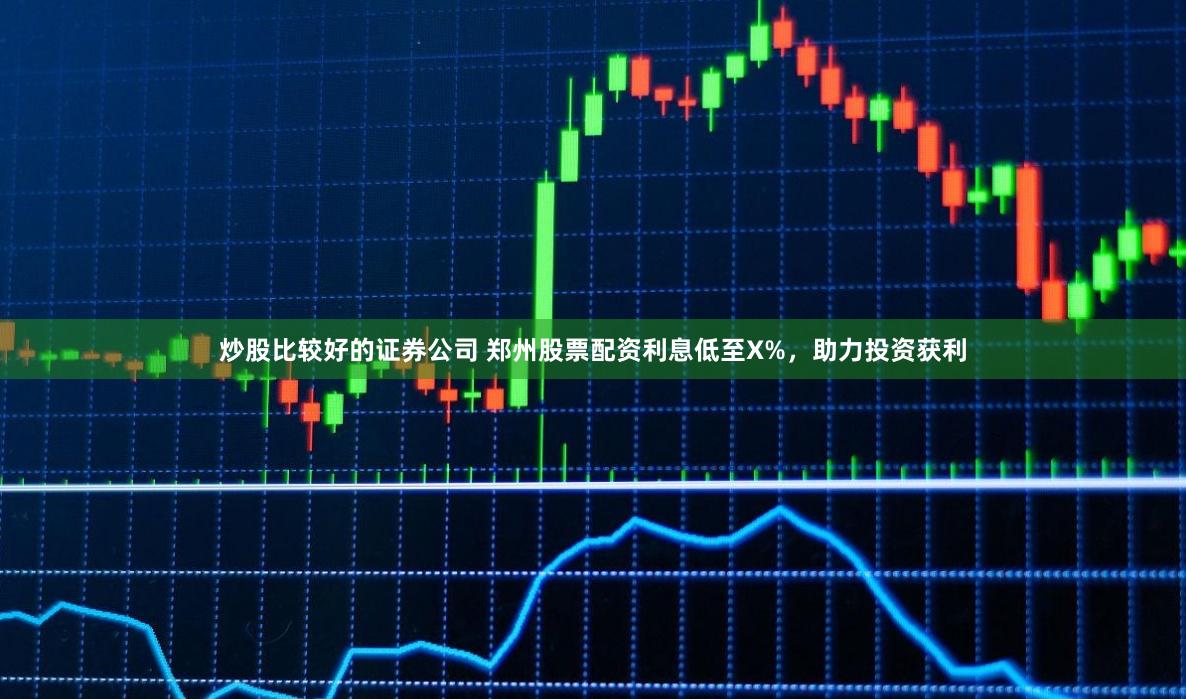 炒股比较好的证券公司 郑州股票配资利息低至X%，助力投资获利