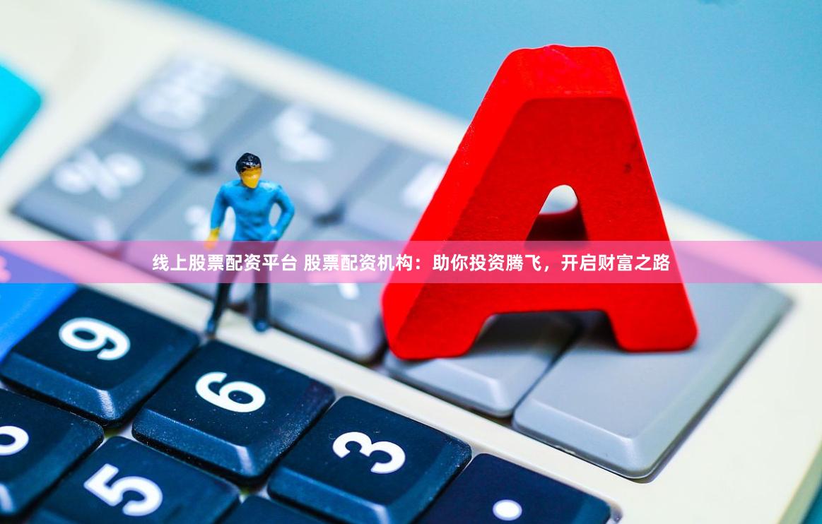 线上股票配资平台 股票配资机构：助你投资腾飞，开启财富之路