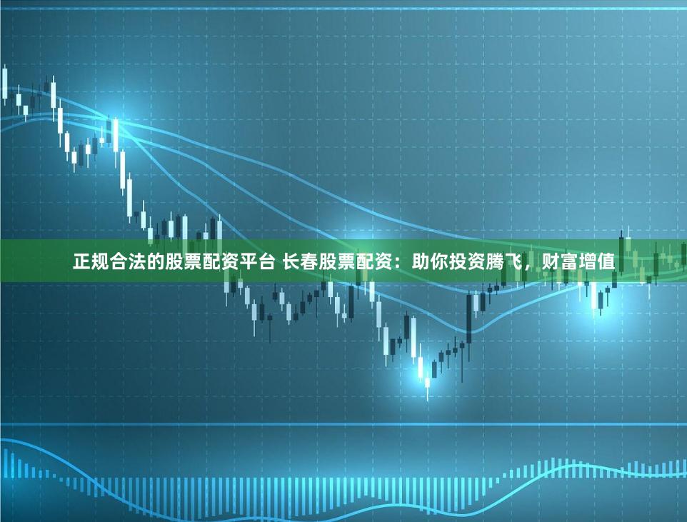 正规合法的股票配资平台 长春股票配资:助你投资腾飞,财富增值