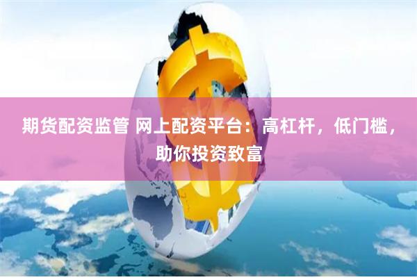 期货配资监管 网上配资平台：高杠杆，低门槛，助你投资致富