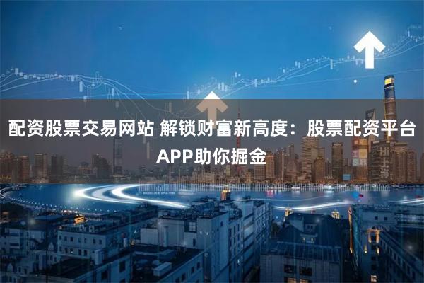 配资股票交易网站 解锁财富新高度:股票配资平台APP助你掘金