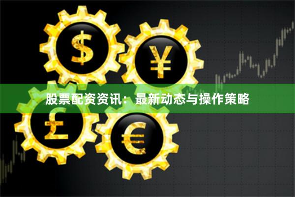 股票配资资讯：最新动态与操作策略