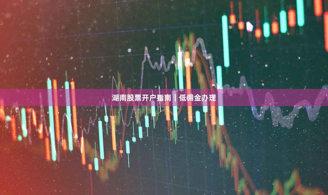 湖南股票开户指南｜低佣金办理