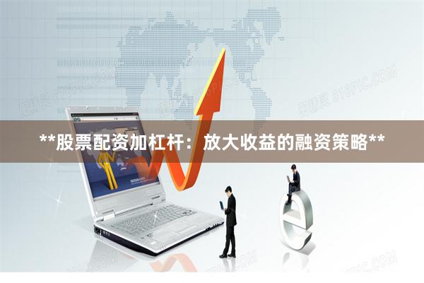 **股票配资加杠杆：放大收益的融资策略**